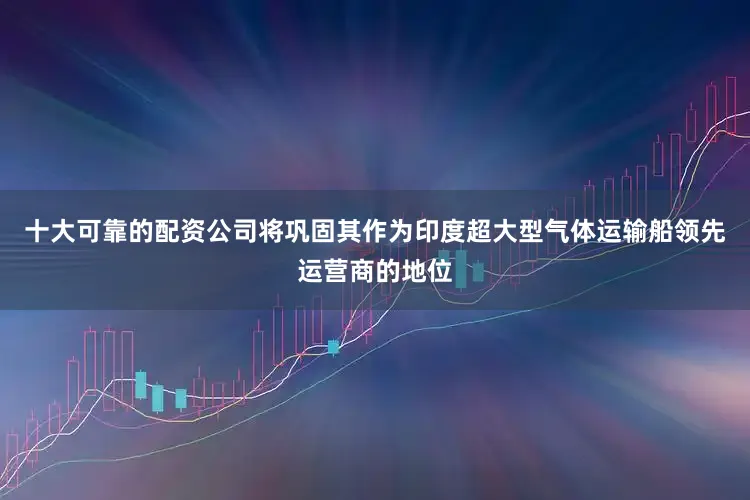 十大可靠的配资公司将巩固其作为印度超大型气体运输船领先运营商的地位